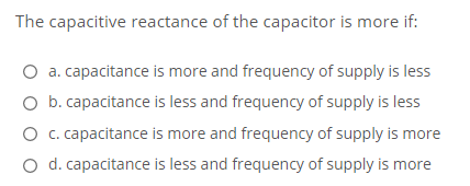 The capacitive reactance of the capacitor is more if:
O a. capacitance is more and frequency of supply is less
O b. capacitance is less and frequency of supply is less
O .capacitance is more and frequency of supply is more
O d. capacitance is less and frequency of supply is more

