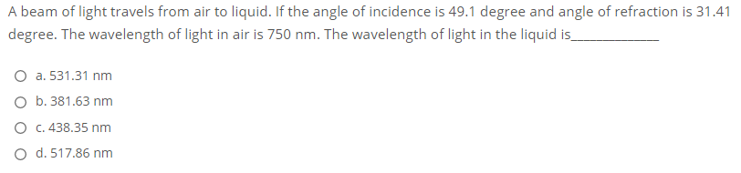 A beam of light travels from air to liquid. If the angle of incidence is 49.1 degree and angle of refraction is 31.41
degree. The wavelength of light in air is 750 nm. The wavelength of light in the liquid is
O a. 531.31 nm
O b. 381.63 nm
O C.438.35 nm
O d. 517.86 nm
