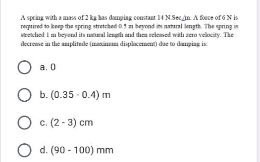 A spring with a mass of 2 kg has damping constant 14 N.Sec /m. A force of 6 N is
required to keep the spring stretched 0.5 m beyond its natural length. The spring is
stretched 1 m beyond its natural length and then released with zero velocity. The
decrease in the amplitude (maximum displacement) đue to damping is:
a. 0
b. (0.35 - 0.4) m
c. (2 - 3) cm
O d. (90 - 100) mm

