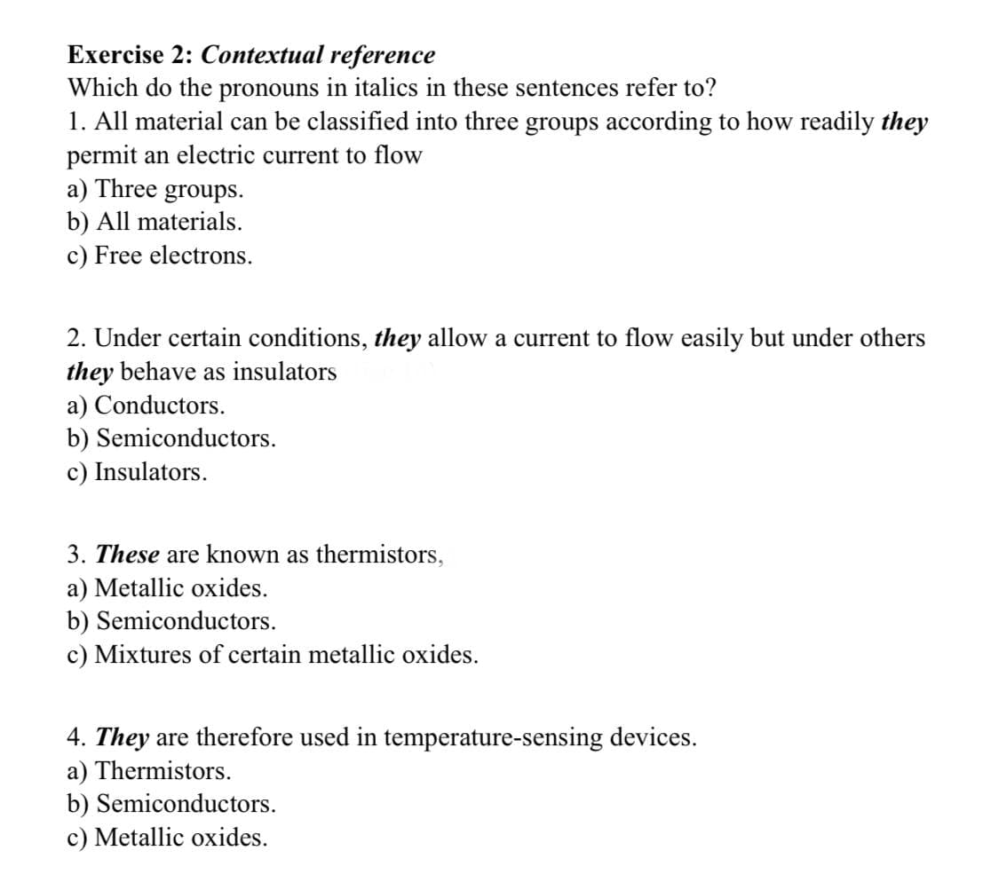 Exercise 2: Contextual reference
Which do the pronouns in italics in these sentences refer to?
1. All material can be classified into three groups according to how readily they
permit an electric current to flow
a) Three groups.
b) All materials.
c) Free electrons.
2. Under certain conditions, they allow a current to flow easily but under others
they behave as insulators
a) Conductors.
b) Semiconductors.
c) Insulators.
3. These are known as thermistors,
a) Metallic oxides.
b) Semiconductors.
c) Mixtures of certain metallic oxides.
4. They are therefore used in temperature-sensing devices.
a) Thermistors.
b) Semiconductors.
c) Metallic oxides.

