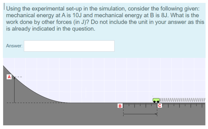 Using the experimental set-up in the simulation, consider the following given:
mechanical energy at A is 10J and mechanical energy at B is 8J. What is the
work done by other forces (in J)? Do not include the unit in your answer as this
is already indicated in the question.
Answer:
A
B
C
