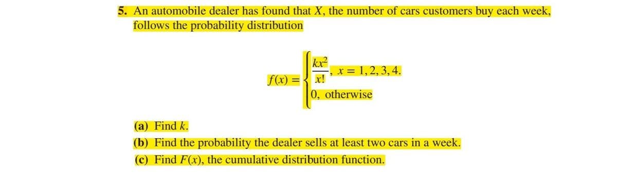 5. An automobile dealer has found that X, the number of cars customers buy each week,
follows the probability distribution
kx²
-, x = 1, 2, 3, 4.
f(x) =
0, otherwise
(a) Find k.
(b) Find the probability the dealer sells at least two cars in a week.
(c) Find F(x), the cumulative distribution function.