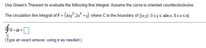 Use Green's Theorem to evaluate the following line integral. Assume the curve is oriented counterclockwise
The circulation line integral of F = (4xy, 2x +y) where C is the boundary of {(x.y): 0sys sin x, 0sxSn}
(Type an exact answer, using t as needed.)
