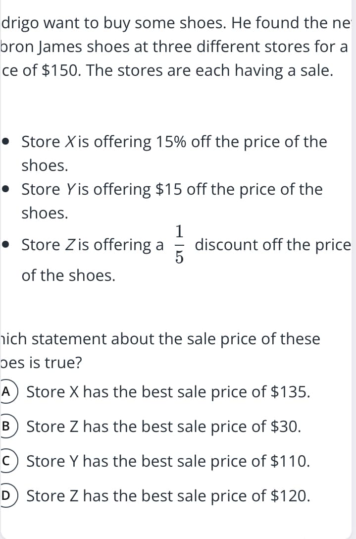 drigo want to buy some shoes. He found the ne
bron James shoes at three different stores for a
ce of $150. The stores are each having a sale.
Store Xis offering 15% off the price of the
shoes.
• Store Yis offering $15 off the price of the
shoes.
Store Z is offering a
1
discount off the price
of the shoes.
hich statement about the sale price of these
bes is true?
A) Store X has the best sale price of $135.
Store Z has the best sale price of $30.
Store Y has the best sale price of $110.
D Store Z has the best sale price of $120.
