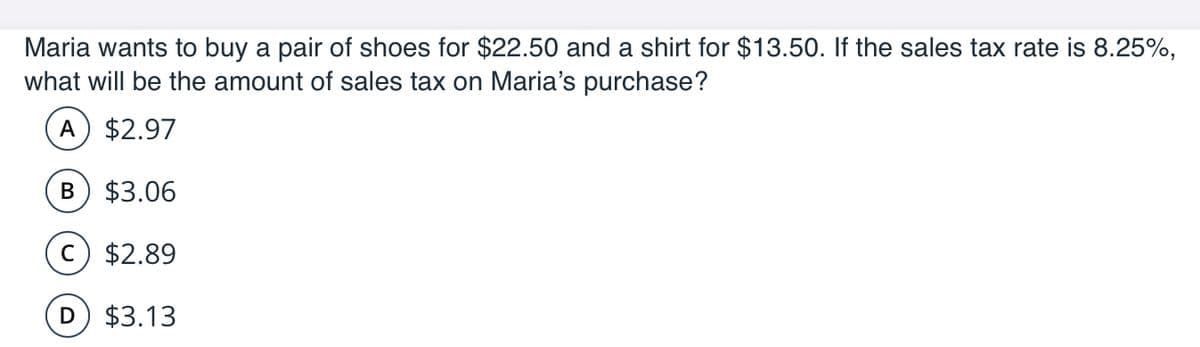 Maria wants to buy a pair of shoes for $22.50 and a shirt for $13.50. If the sales tax rate is 8.25%,
what will be the amount of sales tax on Maria's purchase?
A
$2.97
B) $3.06
c $2.89
D $3.13
