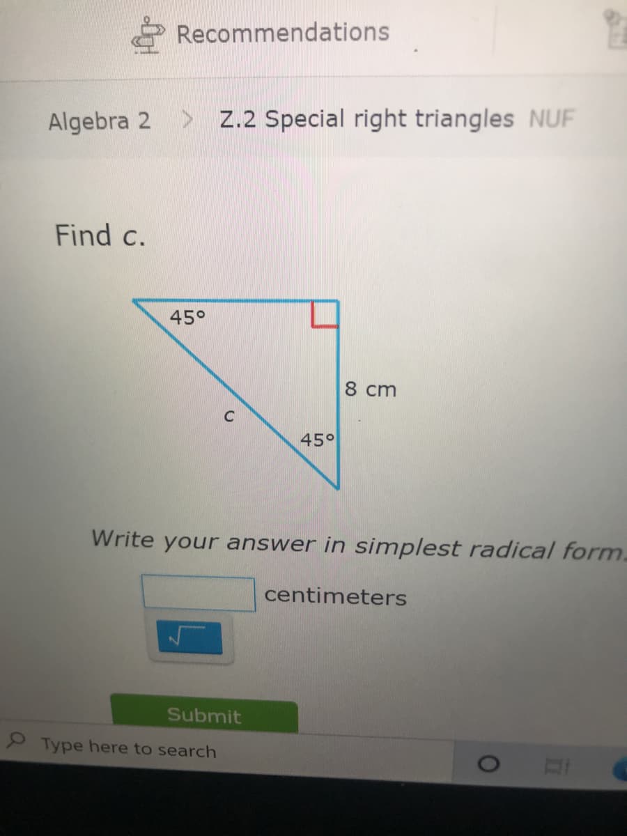 Recommendations
Algebra 2
> Z.2 Special right triangles NUF
Find c.
45°
8 cm
45°
Write your answer in simplest radical form.
centimeters
Submit
Type here to search
