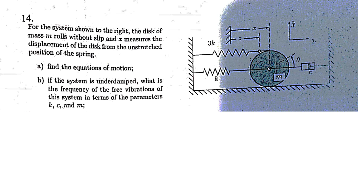 14.
For the system shown to the right, the disk of
mass m rolls without slip and z measures the
displaccment of the disk from the unstretchcd
position of the spring.
3k
a) find the cquations of motion;
b) if the system is inderdamped, whiat is
the frequency of the frec vibrations of
this system in terms of the parancters
k, с, and m;
