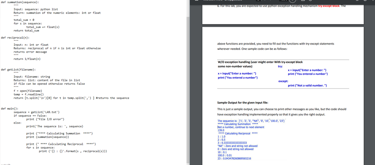 def summation (sequence):
6. For this lab, you are expected to use python exception handling mechanism try-except block. The
Input: sequence: python list
Return: summation of the numeric elements: int or float
total sum = 0
for s in sequence:
total_sum += float(s)
return total_sum
def reciprocal(n):
above functions are provided, you need to fill out the functions with try-except statements
Input: n: int or float
Returns: reciprocal of n if n is int or float otherwise
wherever needed. One sample code can be as follows:
returns error message
return 1/float(n)
w/0 exception handling (user might enter With try-except block
some non-number values)
try:
def getlist(filename):
x = input("Enter a number: ")
print ("You entered a number")
x = input("Enter a number: ")
Input: filename: string
print ("You entered a number")
Returns: list: content of the file in list
except:
if file can be opened otherwise returns False
print ("Not a valid number. ")
f = open(filename)
temp = f.readline()
return [t.split('\n')[0] for t in temp.split(',') ] #returns the sequence
Sample Output for the given Input file:
def main():
This is just a sample output, you can choose to print other messages as you like, but the code should
sequence = getlist('LA9.txt')
if sequence == False:
have exception handling implemented properly so that it gives you the right output.
print ("File I/0 error")
The sequence is: ['1', '2', '3', "'NA", 'O', '10', '100.0', '23']
**** Calculating Summation ****
Not a number, continue to next element
139.0
****
Calculating Reciprocal ****
else:
print('The sequence is: ', sequence)
print ("**** Calculating Summation ****")
print (summation(sequence))
1:1.0
2:0.5
3:0.3333333333333333
print (" **** Calculating Reciprocal ****")
for s in sequence:
"NA" : Zero and string not allowed
0: Zero and string not allowed
10 : 0.1
100.0 : 0.01
23 : 0.043478260869565216
print ('{} : {}'.format(s , reciprocal(s)))
