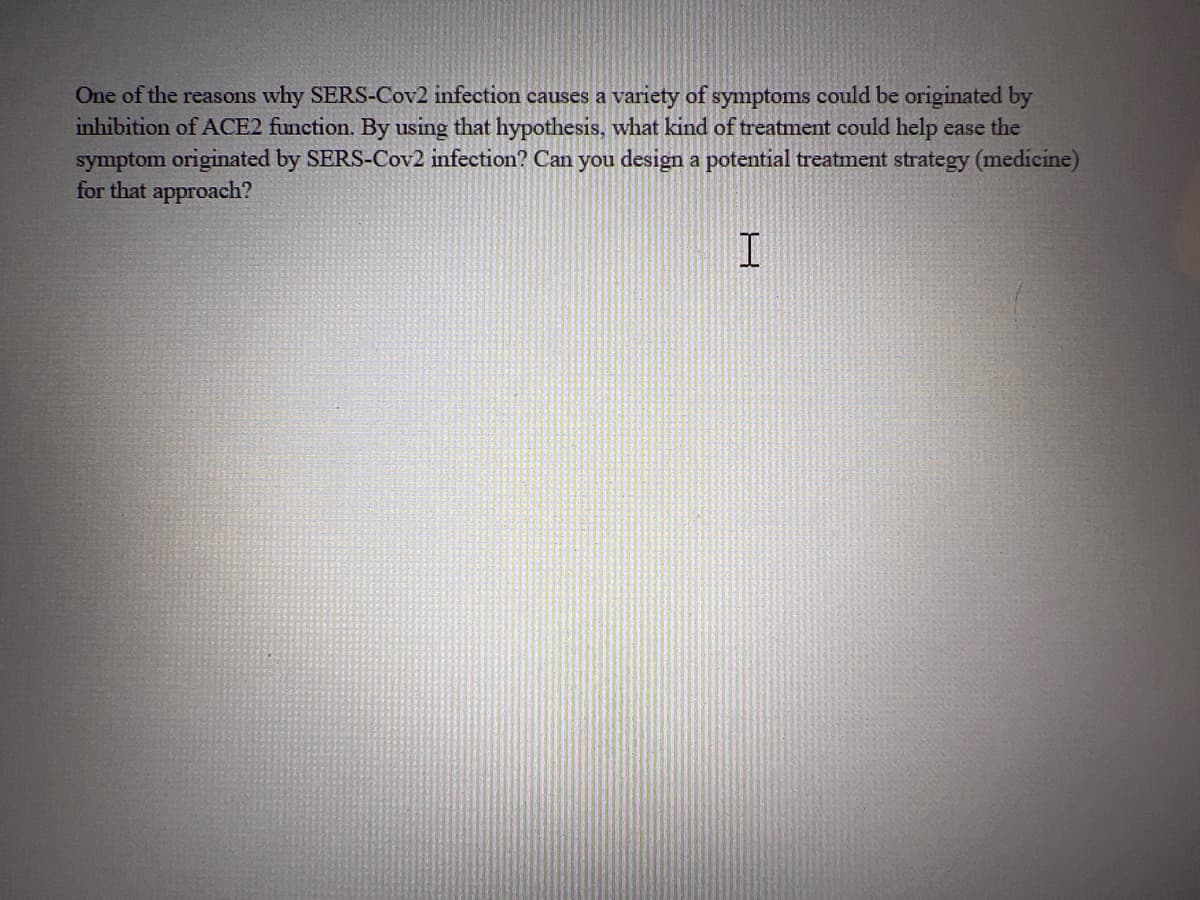 One of the reasons why SERS-Cov2 infection causes a variety of symptoms could be originated by
inhibition of ACE2 function. By using that hypothesis, what kind of treatment could help ease the
symptom originated by SERS-Cov2 infection? Can you design a potential treatment strategy (medicine)
for that approach?
