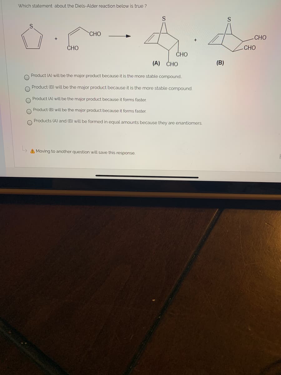 Which statement about the Diels-Alder reaction below is true ?
CHO
CHO
CHO
-CHO
CHO
(A) CHO
(B)
Product (A) will be the major product because it is the more stable compound..
Product (B) will be the major product because it is the more stable compound.
Product (A) will be the major product because it forms faster.
Product (B) will be the major product because it forms faster.
Products (A) and (B) will be formed in equal amounts because they are enantiomers.
A Moving to another question will save this response.
O O
