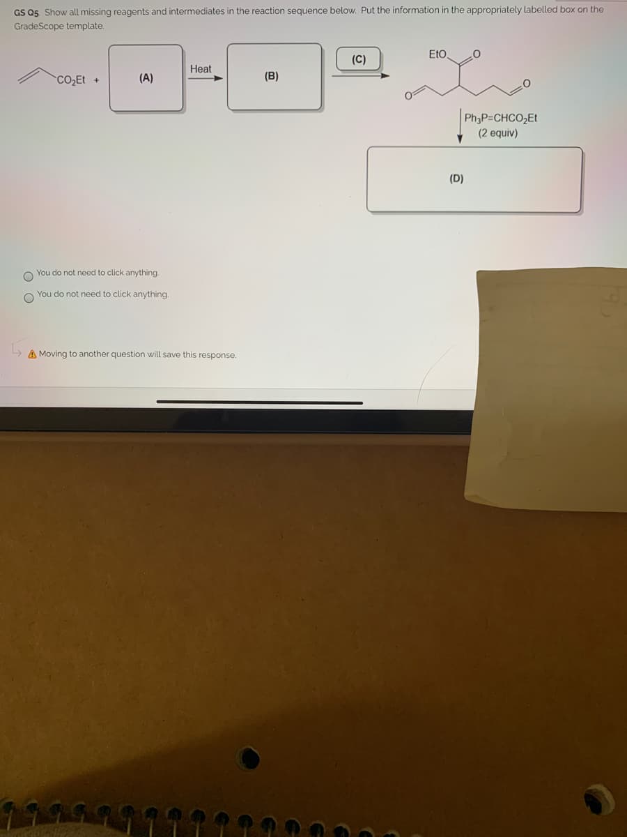 GS Q5 Show all missing reagents and intermediates in the reaction sequence below. Put the information in the appropriately labelled box on the
GradeScope template.
EtO
(C)
Heat
CO2Et +
(A)
(B)
Ph3P=CHCO,Et
(2 equiv)
(D)
You do not need to click anything.
You do not need to click anything.
A Moving to another question will save this response.
