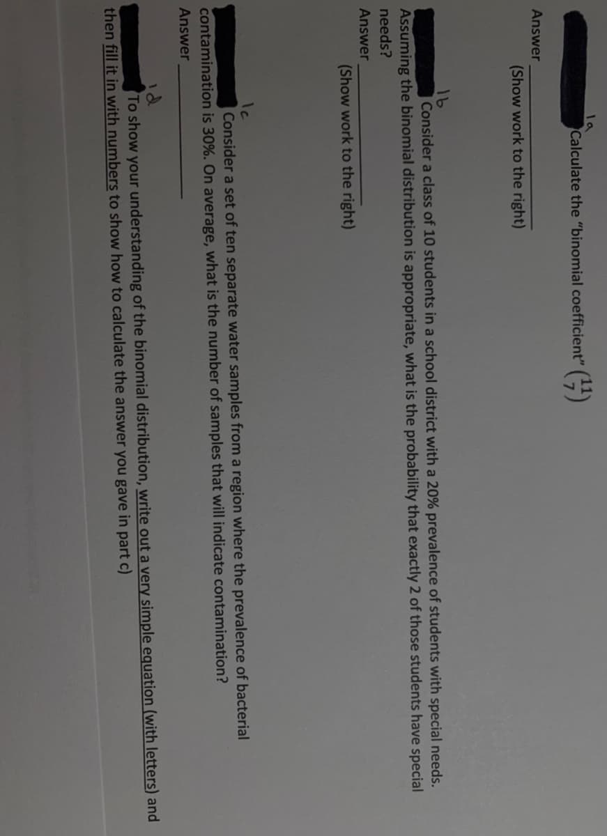 la
Calculate the "binomial coefficient" ()
Answer
(Show work to the right)
Consider a class of 10 students in a school district with a 20% prevalence of students with special needs.
Assuming the binomial distribution is appropriate, what is the probability that exactly 2 of those students have special
needs?
Answer
(Show work to the right)
Consider a set of ten separate water samples from a region where the prevalence of bacterial
contamination is 30%. On average, what is the number of samples that will indicate contamination?
Answer
id
To show your understanding of the binomial distribution, write out a very simple equation (with letters) and
then fill it in with numbers to show how to calculate the answer you gave in part c)
