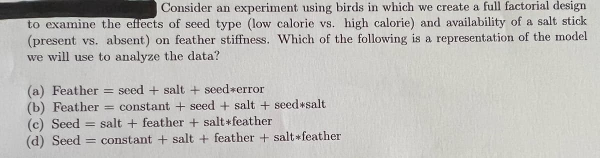 Consider an experiment using birds in which we create a full factorial design
to examine the effects of seed type (low calorie vs. high calorie) and availability of a salt stick
(present vs. absent) on feather stiffness. Which of the following is a representation of the model
we will use to analyze the data?
(a) Feather
(b) Feather = constant + seed + salt + seed*salt
(c) Seed = salt + feather + salt*feather
(d) Seed = constant + salt + feather + salt*feather
seed + salt + seed*error
