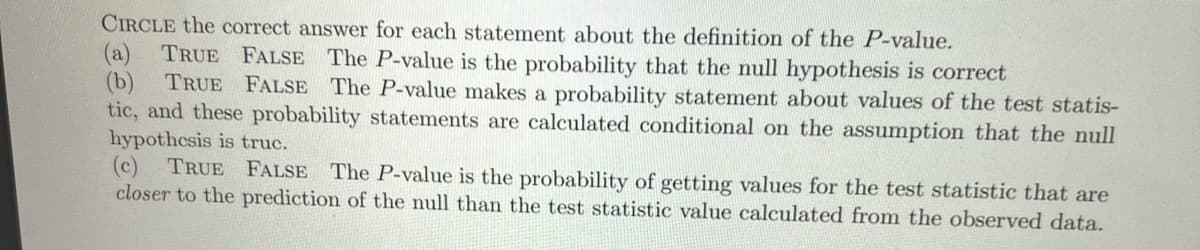 CIRCLE the correct answer for each statement about the definition of the P-value.
(a) TRUE FALSE The P-value is the probability that the null hypothesis is correct
TRUE FALSE The P-value makes a probability statement about values of the test statis-
(b)
tic, and these probability statements are calculated conditional on the assumption that the null
hypothesis is truc.
(c) TRUE FALSE The P-value is the probability of getting values for the test statistic that are
closer to the prediction of the null than the test statistic value calculated from the observed data.
