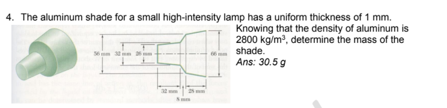 4. The aluminum shade for a small high-intensity lamp has a uniform thickness of 1 mm.
Knowing that the density of aluminum is
2800 kg/m3, determine the mass of the
66 mm shade.
Ans: 30.5 g
56 mm 32 mm 26 mm
32 mm
28 mm
S mm
