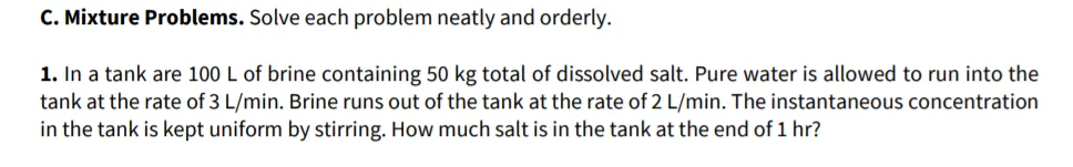 C. Mixture Problems. Solve each problem neatly and orderly.
1. In a tank are 100 L of brine containing 50 kg total of dissolved salt. Pure water is allowed to run into the
tank at the rate of 3 L/min. Brine runs out of the tank at the rate of 2 L/min. The instantaneous concentration
in the tank is kept uniform by stirring. How much salt is in the tank at the end of 1 hr?
