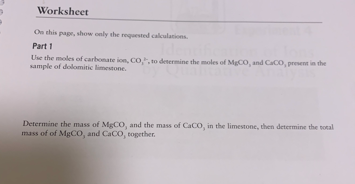 Worksheet
On this page, show only the requested calculations.
Part 1
Use the moles of carbonate ion, CO,², to determine the moles of MgCO, and CaCO, present in the
sample of dolomitic limestone.
2-
3.
Determine the mass of MgCO, and the mass of CaCO, in the limestone, then determine the total
3.
3
mass of of MgCO, and CaCO, together.
