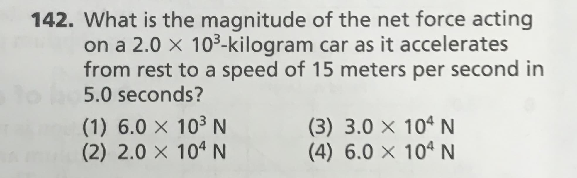 142. What is the magnitude of the net force acting
on a 2.0 × 10³-kilogram car as it accelerates
from rest to a speed of 15 meters per second in
5.0 seconds?
to
(1) 6.0 × 10³ N
(2) 2.0 × 10ª N
(3) 3.0 × 10ªN
(4) 6.0 × 10ª N
