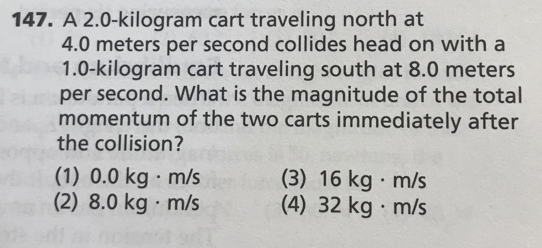 147. A 2.0-kilogram cart traveling north at
4.0 meters per second collides head on with a
1.0-kilogram cart traveling south at 8.0 meters
iper second. What is the magnitude of the total
momentum of the two carts immediately after
the collision?
(1) 0.0 kg m/s
(2) 8.0 kg · m/s
(3) 16 kg m/s
(4) 32kg m/s
