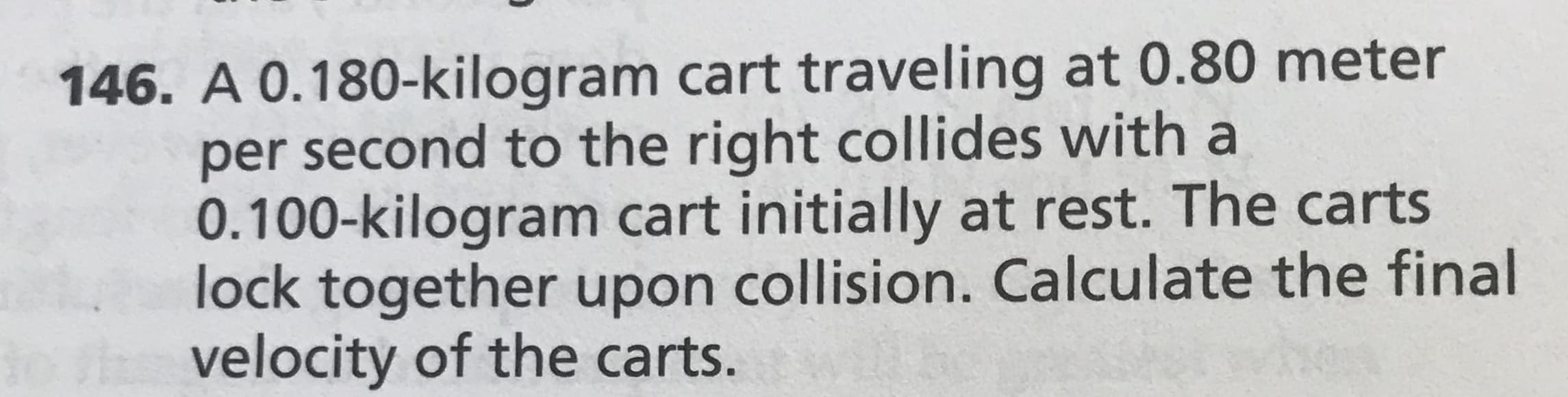 146. A 0.180-kilogram cart traveling at 0.80 meter
per second to the right collides with a
0.100-kilogram cart initially at rest. The carts
lock together upon collision. Calculate the final
oth velocity of the carts.
