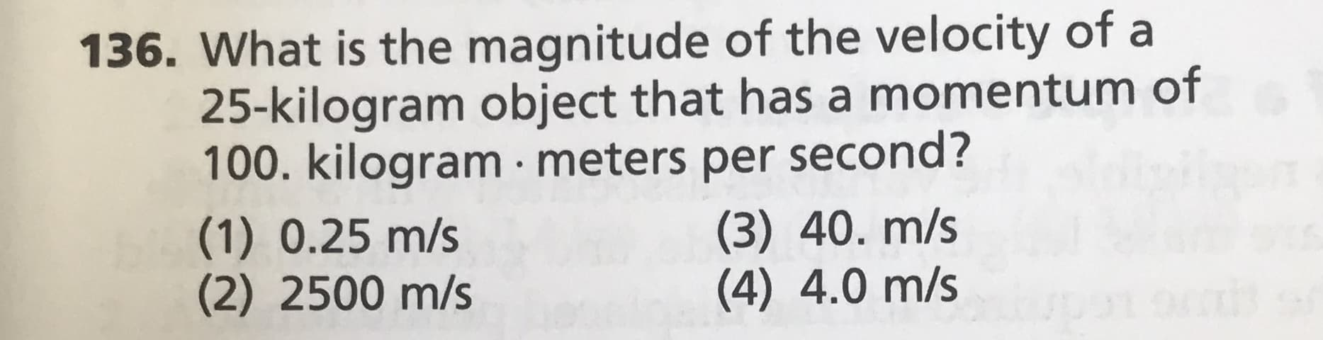 136. What is the magnitude of the velocity of a
25-kilogram object that has a momentum of
100. kilogram · meters per second?
(1) 0.25 m/s
(2) 2500 m/s
(3) 40. m/s
(4) 4.0 m/s
