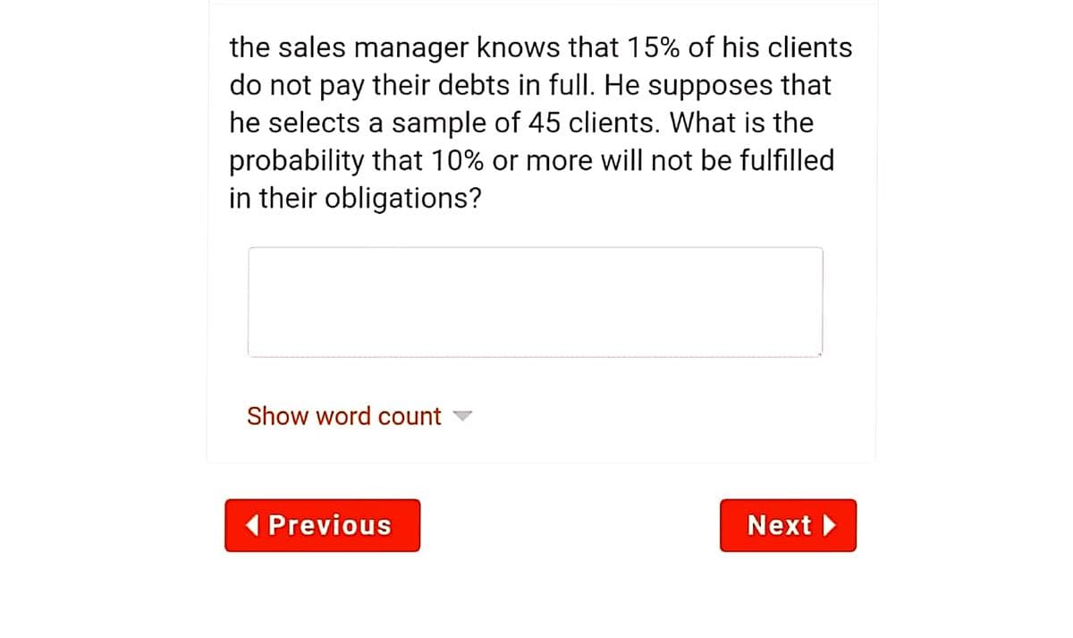 the sales manager knows that 15% of his clients
do not pay their debts in full. He supposes that
he selects a sample of 45 clients. What is the
probability that 10% or more will not be fulfilled
in their obligations?
Show word count
( Previous
Next
