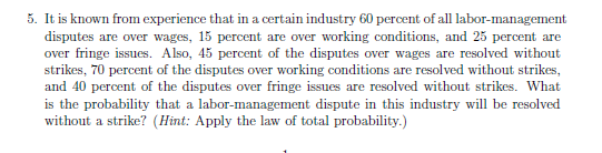 5. It is known from experience that in a certain industry 60 percent of all labor-management
disputes are over wages, 15 percent are over working conditions, and 25 percent are
over fringe issues. Also, 45 percent of the disputes over wages are resolved without
strikes, 70 percent of the disputes over working conditions are resolved without strikes,
and 40 percent of the disputes over fringe issues are resolved without strikes. What
is the probability that a labor-management dispute in this industry will be resolved
without a strike? (Hint: Apply the law of total probability.)
