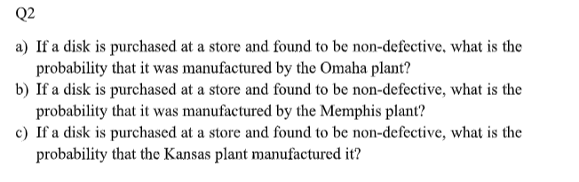 Q2
a) If a disk is purchased at a store and found to be non-defective, what is the
probability that it was manufactured by the Omaha plant?
b) If a disk is purchased at a store and found to be non-defective, what is the
probability that it was manufactured by the Memphis plant?
c) If a disk is purchased at a store and found to be non-defective, what is the
probability that the Kansas plant manufactured it?
