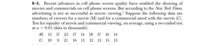 8-3. Recent advances in cell phone screen quality have enabled the showing of
movies and commercials on cell phone screens. But according to the New York Times,
advertising is not as successful as movie viewing.' Suppose the following data are
numbers of viewers for a movie (M) and for a commercial aired with the movie (C).
Test for equality of movie and commercial viewing, on average, using a two-tailed test
at a = 0.05 (data in thousands):
M: 15 17 25 17 14 18 17 16 14
C:
10
9.
21
16 11
12 13 15
13
