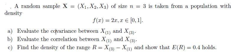 A random sample X = (X1, X2, X3) of size n = 3 is taken from a population with
density
f(x) = 2x, r € [0, 1].
%3D
a) Evaluate the covariance between X(1) and X(3).
b) Evaluate the correlation between X(1) and X(3)-
c) Find the density of the range R= X(3) - X(1)
and show that E(R) = 0.4 holds.

