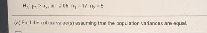 Ha: H1 > H2, a =0.05, n, = 17, n2 = 8
(a) Find the critical value(s) assuming that the population variances are equal.
