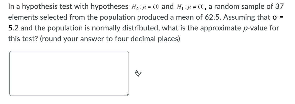 In a hypothesis test with hypotheses H,:H = 60 and H1:H + 60, a random sample of 37
elements selected from the population produced a mean of 62.5. Assuming that o =
5.2 and the population is normally distributed, what is the approximate p-value for
this test? (round your answer to four decimal places)
