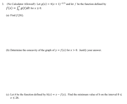 3. (No Calculator Allowed!) Let g(x) = 4(x + 1)-2/3 and let f be the function defined by
f(x) = f g(t)dt for x20.
(a) Find f(26).
(b) Determine the concavity of the graph of y = f(x) for x>0. Justify your answer.
(c) Let A be the function defined by h(x) = x- f(x). Find the minimum value of h on the interval 0s
xS 26.
