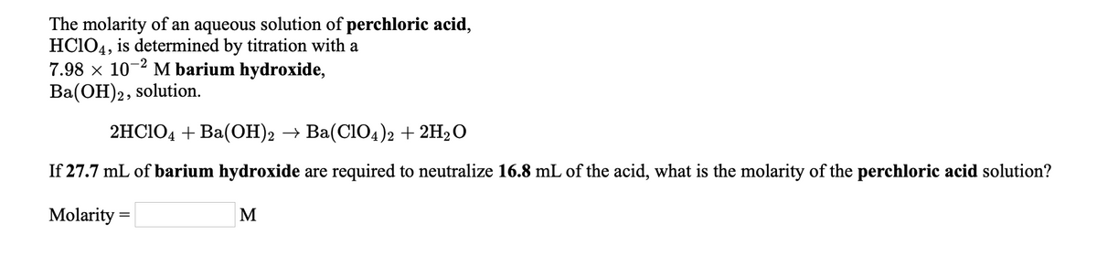 The molarity of an aqueous solution of perchloric acid,
HC104, is determined by titration with a
7.98 x 10-2 M barium hydroxide,
Ba(OH)2, solution.
2HC104 + Ba(OH)2 → Ba(Cl04)2 + 2H2O
If 27.7 mL of barium hydroxide are required to neutralize 16.8 mL of the acid, what is the molarity of the perchloric acid solution?
Molarity =
M
