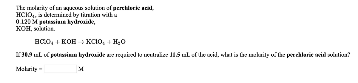 The molarity of an aqueous solution of perchloric acid,
HC104, is determined by titration with a
0.120 M potassium hydroxide,
КОН, solution.
HC104 + KOH → KC1O4 + H2O
If 30.9 mL of potassium hydroxide are required to neutralize 11.5 mL of the acid, what is the molarity of the perchloric acid solution?
Molarity =
M
