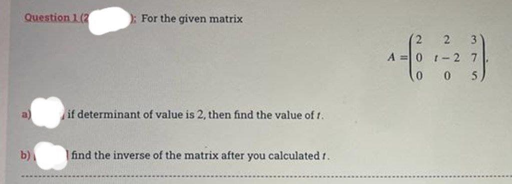 Question 1 (2
b)
): For the given matrix
if determinant of value is 2, then find the value of t..
find the inverse of the matrix after you calculated 1.
(2
A = 0 1 -2
2 3
7
005,