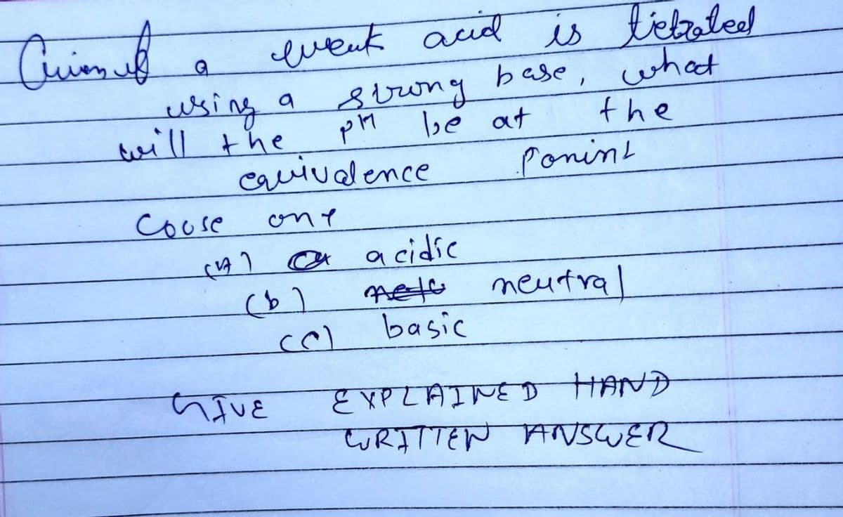 Cuim f
G
using a
will the
couse
wenk acid
(17)
equivalence
one
(b)
GIVE
Strong
pl
(C)
be at
acidic
nets
basic
is tetrated
what
the
base,
Ponint
neutral
EXPLAINED HAND
WRITTEN ANSWER