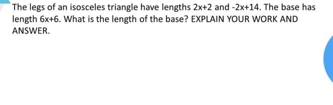 The legs of an isosceles triangle have lengths 2x+2 and -2x+14. The base has
length 6x+6. What is the length of the base? EXPLAIN YOUR WORK AND
ANSWER.
