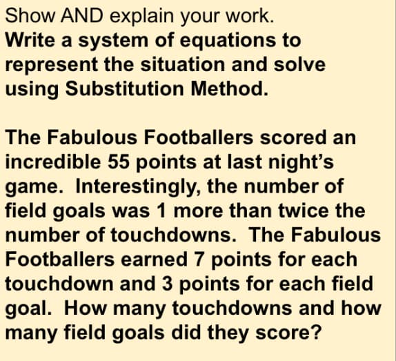 Show AND explain your work.
Write a system of equations to
represent the situation and solve
using Substitution Method.
The Fabulous Footballers scored an
incredible 55 points at last night's
game. Interestingly, the number of
field goals was 1 more than twice the
number of touchdowns. The Fabulous
Footballers earned 7 points for each
touchdown and 3 points for each field
goal. How many touchdowns and how
many field goals did they score?
