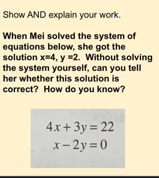 Show AND explain your work.
When Mei solved the system of
equations below, she got the
solution x=4, y =2. Without solving
the system yourself, can you tell
her whether this solution is
correct? How do you know?
4x+ 3y= 22
x- 2y = 0
