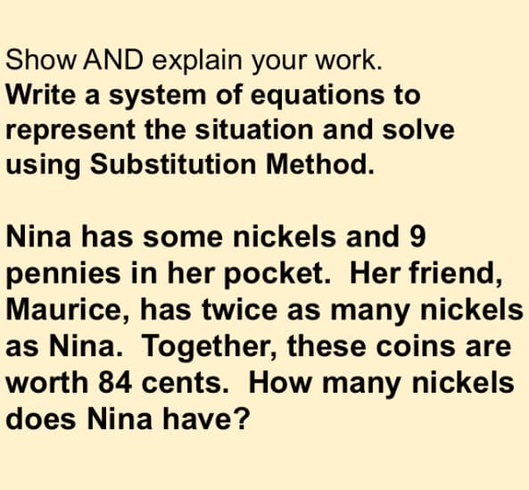 Show AND explain your work.
Write a system of equations to
represent the situation and solve
using Substitution Method.
Nina has some nickels and 9
pennies in her pocket. Her friend,
Maurice, has twice as many nickels
as Nina. Together, these coins are
worth 84 cents. How many nickels
does Nina have?
