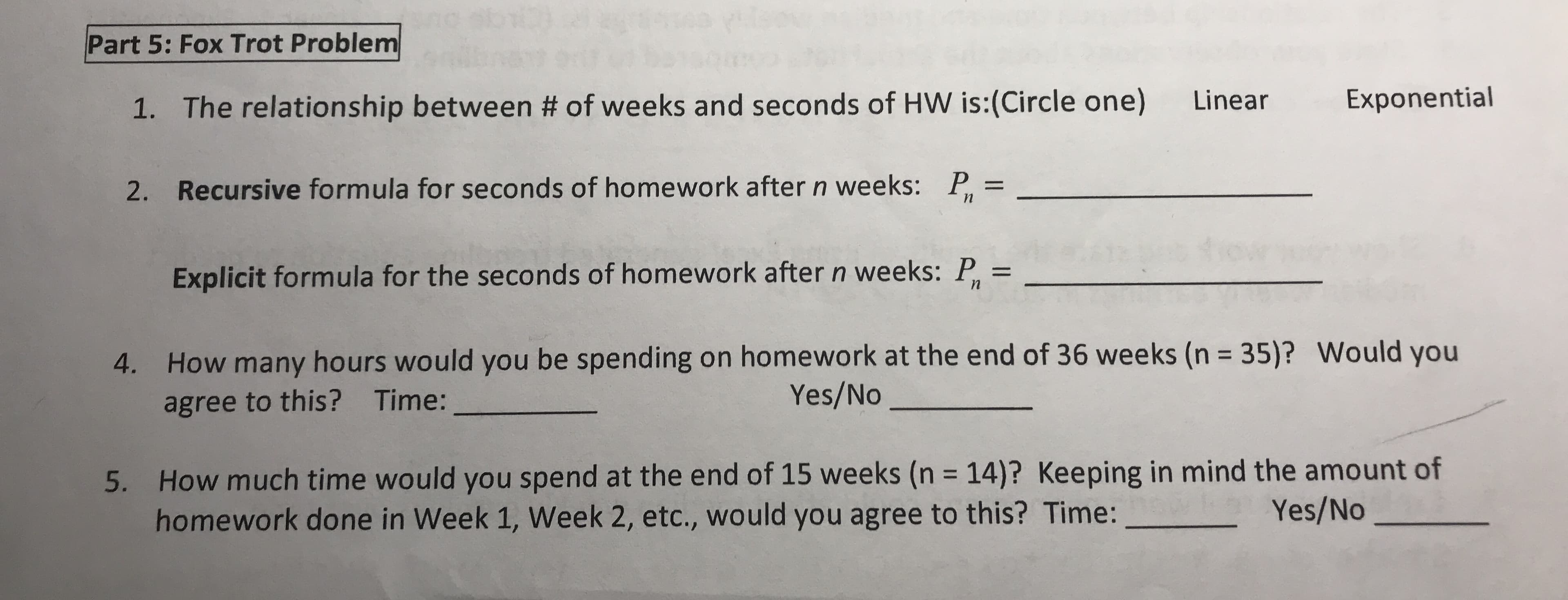 Part 5: Fox Trot Problem
Exponential
Linear
1. The relationship between # of weeks and seconds of HW is:(Circle one)
P, =
Recursive formula for seconds of homework after n weeks:
2.
Explicit formula for the seconds of homework after n weeks: P, =
How many hours would you be spending on homework at the end of 36 weeks (n = 35)? Would you
Yes/No
4.
Time:
agree to this?
5. How much time would you spend at the end of 15 weeks (n = 14)? Keeping in mind the amount of
homework done in Week 1, Week 2, etc., would you agree to this? Time:
%3D
Yes/No
