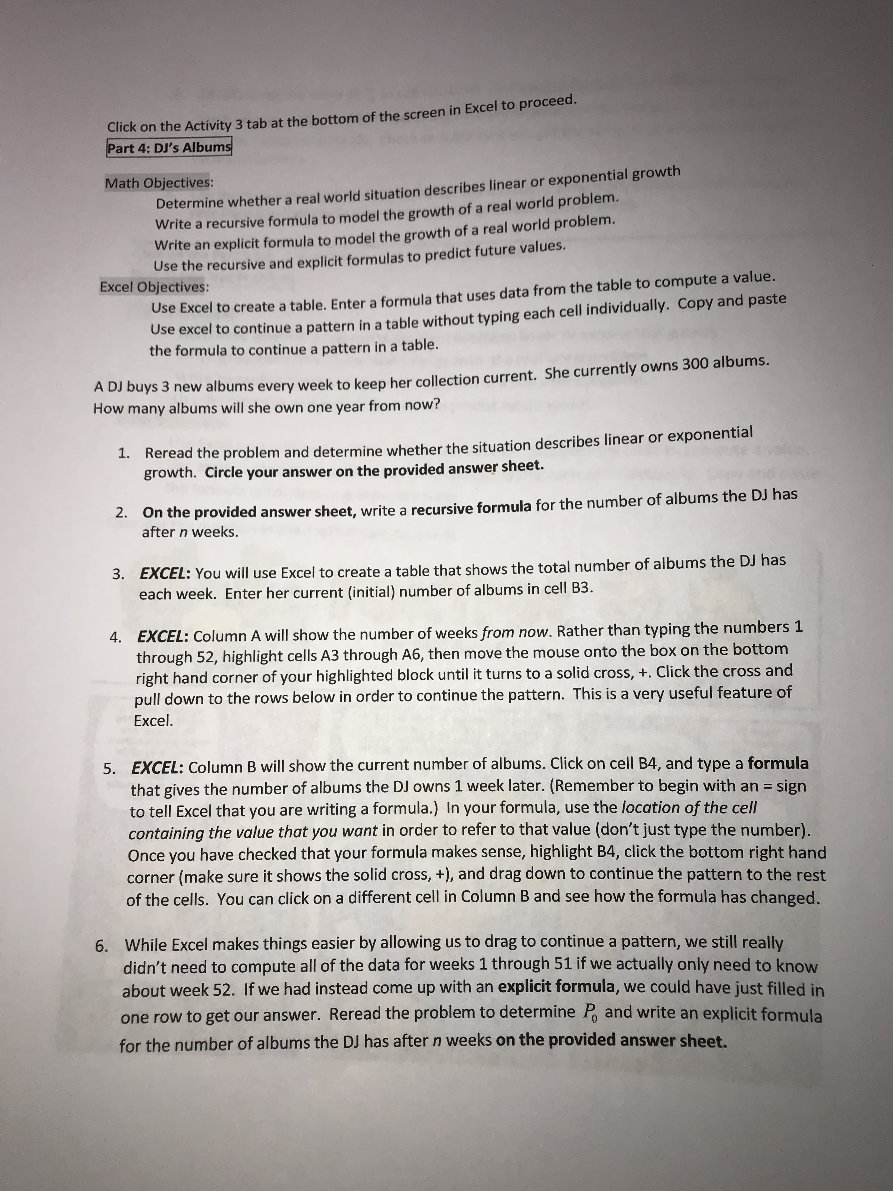 Click on the Activity 3 tab at the bottom of the screen in Excel to proceed.
Part 4: DJ's Albums
Determine whether a real world situation describes linear or exponential growth
Write a recursive formula to model the growth of a real world problem.
Write an explicit formula to model the growth of a real world problem.
Use the recursive and explicit formulas to predict future values.
Math Objectives:
Excel Objectives:
Use Excel to create a table, Enter a formula that uses data from the table to compute a value.
Use excel to continue a pattern in a table without typing each cell individually. Copy and paste
the formula to continue a pattern in a table.
A DJ buys 3 new albums every week to keep her collection current. She currently owns 300 albums.
How many albums will she own one year from now?
1. Reread the problem and determine whether the situation describes linear or exponential
growth. Circle your answer on the provided answer sheet.
2. On the provided answer sheet, write a recursive formula for the number of albums the DJ has
after n weeks.
3. EXCEL: You will use Excel to create a table that shows the total number of albums the DJ has
each week. Enter her current (initial) number of albums in cell B3.
4. EXCEL: Column A will show the number of weeks from now. Rather than typing the numbers 1
through 52, highlight cells A3 through A6, then move the mouse onto the box on the bottom
right hand corner of your highlighted block until it turns to a solid cross, +. Click the cross and
pull down to the rows below in order to continue the pattern. This is a very useful feature of
Excel.
EXCEL: Column B will show the current number of albums. Click on cell B4, and type a formula
that gives the number of albums the DJ owns 1 week later. (Remember to begin with an = sign
to tell Excel that you are writing a formula.) In your formula, use the location of the cell
containing the value that you want in order to refer to that value (don't just type the number).
Once you have checked that your formula makes sense, highlight B4, click the bottom right hand
corner (make sure it shows the solid cross, +), and drag down to continue the pattern to the rest
of the cells. You can click on a different cell in Column B and see how the formula has changed.
5.
%3D
6. While Excel makes things easier by allowing us to drag to continue a pattern, we still really
didn't need to compute all of the data for weeks 1 through 51 if we actually only need to know
about week 52. If we had instead come up with an explicit formula, we could have just filled in
one row to get our answer. Reread the problem to determine P, and write an explicit formula
for the number of albums the DJ has after n weeks on the provided answer sheet.

