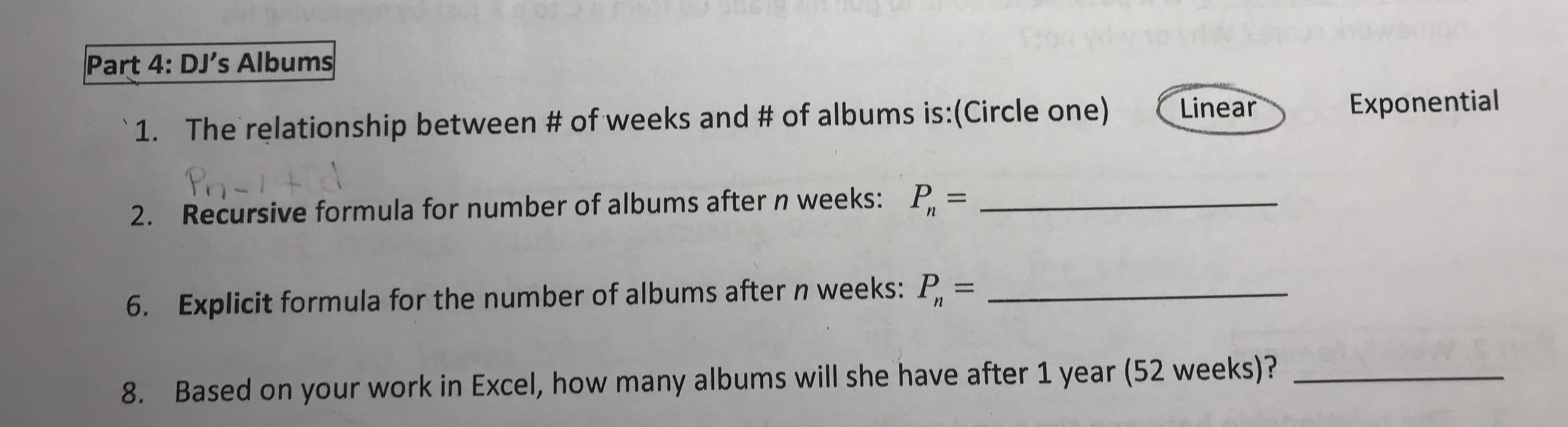 Part 4: DJ's Albums
The relationship between # of weeks and # of albums is:(Circle one)
Linear
Exponential
1.
Po-itid
Recursive formula for number of albums after n weeks:
2.
P =
Explicit formula for the number of albums after n weeks: P =
6.
%3D
Based on your work in Excel, how many albums will she have after 1 year (52 weeks)?
8.
