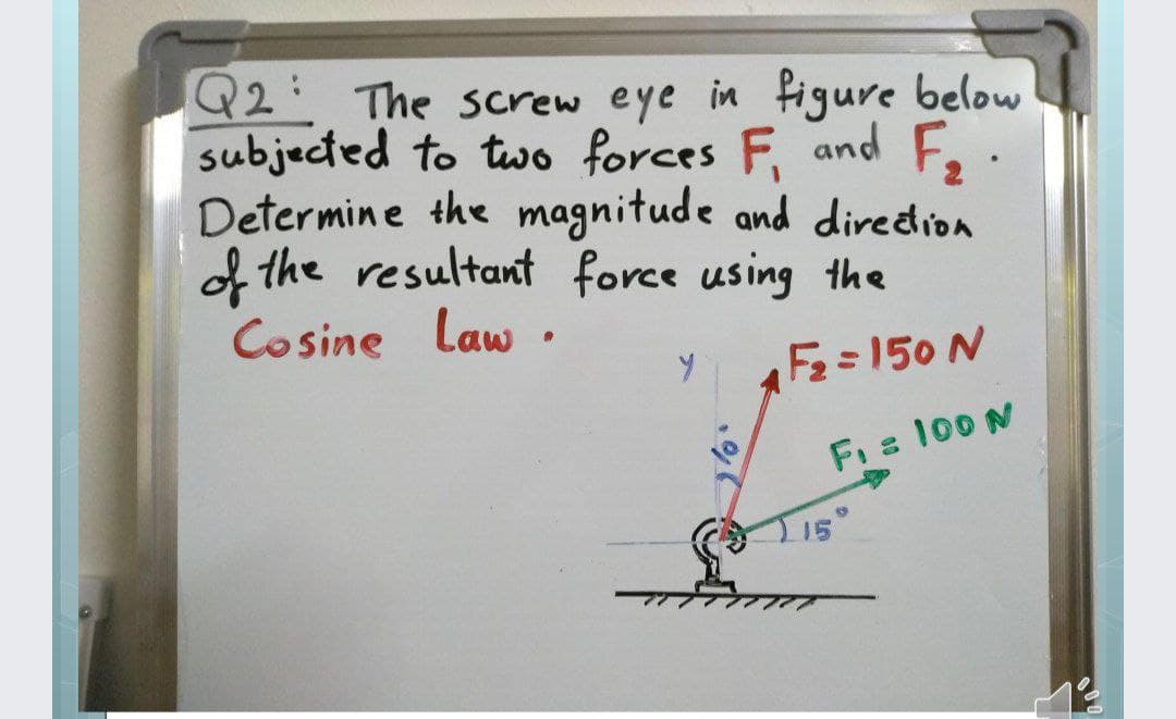 Q2: The screw eye in figure below
subjected to two forces F, and F,.
Determine the magnitude and diredion
d the resultant force using the
Cosine law.
F=150 N
Fi 100 N
15°
