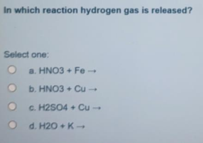 In which reaction hydrogen gas is released?
Select one:
a. HNO3 + Fe
b. HNO3 + Cu
c. H2SO4 + Cu -
d. H20 + K-
