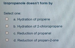 Izopropanole doesn't form by
Select one:
a. Hydration of propene
b. Hydration of 2-chloropropane
c. Reduction of propanal
d. Reduction of propan-2-one
