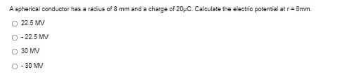 A spherical conductor has a radius of 8 mm and a charge of 20uC. Calculate the electric potential at r= Smm.
O 22.5 MV
O - 22.5 MV
O 30 MV
O - 30 MV
