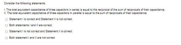 Consider the following statements:
I. The total equivalent capacitance of three capacitors in series is equal to the reciprocal of the sum of reciprocals of their capacitance.
II. The total equivalent capacitance of three capacitors in parallel is equal to the sum of reciprocals of their capacitance.
O Statement I is correct and Statement Il is not correct.
O Both statements I and Il are correct
Statement I is not correct and Statement Il is correct.
O Both statement I and II are not correct
O O
