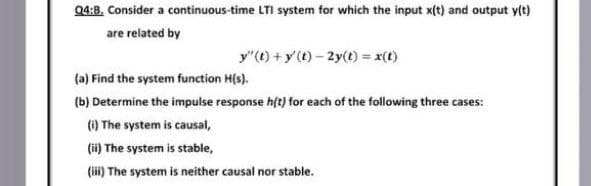 Q4:B. Consider a continuous-time LTI system for which the input x(t) and output y(t)
are related by
y"(t) +y'(t) - 2y(t) = x(t)
(a) Find the system function H(s).
(b) Determine the impulse response hft) for each of the following three cases:
(1) The system is causal,
(i) The system is stable,
(i) The system is neither causal nor stable.
